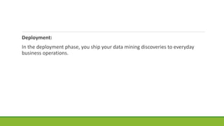 Deployment:
In the deployment phase, you ship your data mining discoveries to everyday
business operations.
 
