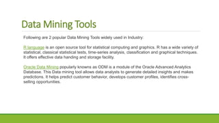 Data Mining Tools
Following are 2 popular Data Mining Tools widely used in Industry:
R language is an open source tool for statistical computing and graphics. R has a wide variety of
statistical, classical statistical tests, time-series analysis, classification and graphical techniques.
It offers effective data handing and storage facility.
Oracle Data Mining popularly knowns as ODM is a module of the Oracle Advanced Analytics
Database. This Data mining tool allows data analysts to generate detailed insights and makes
predictions. It helps predict customer behavior, develops customer profiles, identifies cross-
selling opportunities.
 
