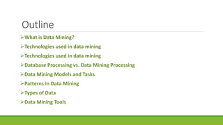 Outline
What is Data Mining?
Technologies used in data mining
Technologies used in data mining
Database Processing vs. Data Mining Processing
Data Mining Models and Tasks
Patterns in Data Mining
Types of Data
Data Mining Tools
 