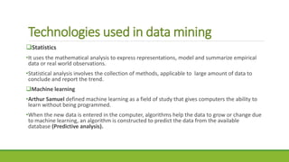 Technologies used in data mining
Statistics
•It uses the mathematical analysis to express representations, model and summarize empirical
data or real world observations.
•Statistical analysis involves the collection of methods, applicable to large amount of data to
conclude and report the trend.
Machine learning
•Arthur Samuel defined machine learning as a field of study that gives computers the ability to
learn without being programmed.
•When the new data is entered in the computer, algorithms help the data to grow or change due
to machine learning, an algorithm is constructed to predict the data from the available
database (Predictive analysis).
 