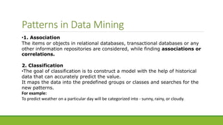 Patterns in Data Mining
•1. Association
The items or objects in relational databases, transactional databases or any
other information repositories are considered, while finding associations or
correlations.
2. Classification
•The goal of classification is to construct a model with the help of historical
data that can accurately predict the value.
It maps the data into the predefined groups or classes and searches for the
new patterns.
For example:
To predict weather on a particular day will be categorized into - sunny, rainy, or cloudy.
 