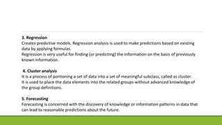 3. Regression
Creates predictive models. Regression analysis is used to make predictions based on existing
data by applying formulas.
Regression is very useful for finding (or predicting) the information on the basis of previously
known information.
4. Cluster analysis
It is a process of portioning a set of data into a set of meaningful subclass, called as cluster.
It is used to place the data elements into the related groups without advanced knowledge of
the group definitions.
5. Forecasting
Forecasting is concerned with the discovery of knowledge or information patterns in data that
can lead to reasonable predictions about the future.
 