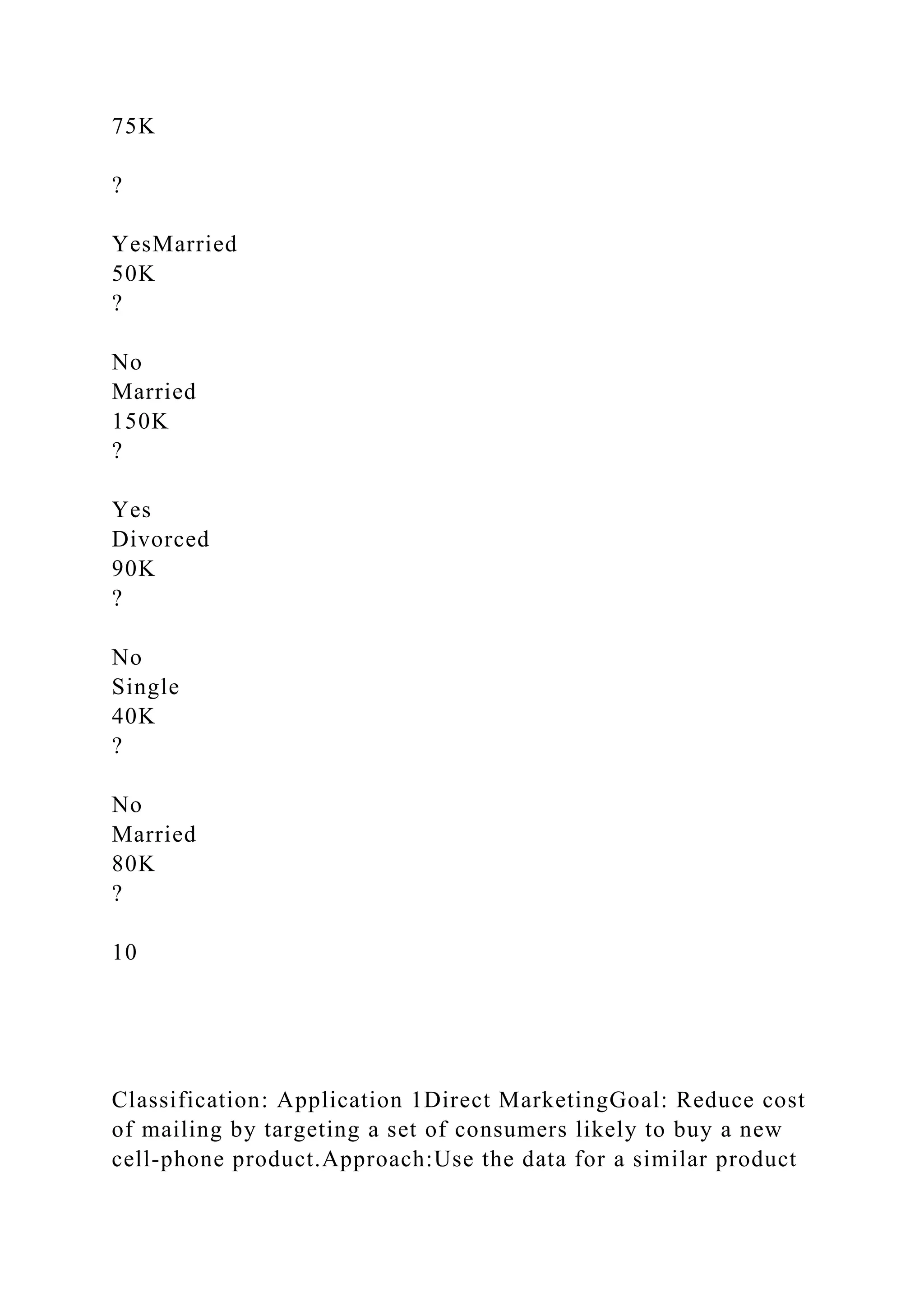 75K
?
YesMarried
50K
?
No
Married
150K
?
Yes
Divorced
90K
?
No
Single
40K
?
No
Married
80K
?
10
Classification: Application 1Direct MarketingGoal: Reduce cost
of mailing by targeting a set of consumers likely to buy a new
cell-phone product.Approach:Use the data for a similar product
 