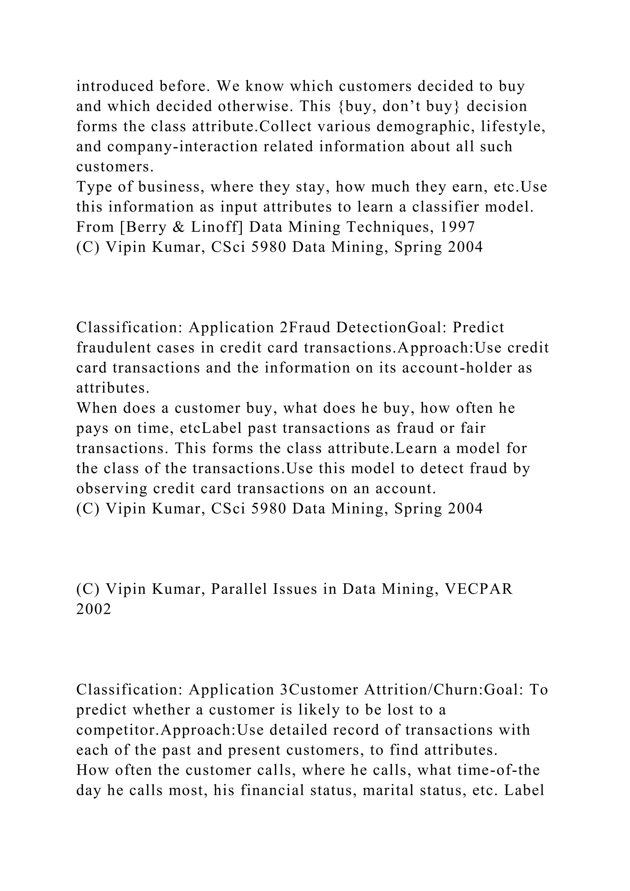 introduced before. We know which customers decided to buy
and which decided otherwise. This {buy, don’t buy} decision
forms the class attribute.Collect various demographic, lifestyle,
and company-interaction related information about all such
customers.
Type of business, where they stay, how much they earn, etc.Use
this information as input attributes to learn a classifier model.
From [Berry & Linoff] Data Mining Techniques, 1997
(C) Vipin Kumar, CSci 5980 Data Mining, Spring 2004
Classification: Application 2Fraud DetectionGoal: Predict
fraudulent cases in credit card transactions.Approach:Use credit
card transactions and the information on its account-holder as
attributes.
When does a customer buy, what does he buy, how often he
pays on time, etcLabel past transactions as fraud or fair
transactions. This forms the class attribute.Learn a model for
the class of the transactions.Use this model to detect fraud by
observing credit card transactions on an account.
(C) Vipin Kumar, CSci 5980 Data Mining, Spring 2004
(C) Vipin Kumar, Parallel Issues in Data Mining, VECPAR
2002
Classification: Application 3Customer Attrition/Churn:Goal: To
predict whether a customer is likely to be lost to a
competitor.Approach:Use detailed record of transactions with
each of the past and present customers, to find attributes.
How often the customer calls, where he calls, what time-of-the
day he calls most, his financial status, marital status, etc. Label
 