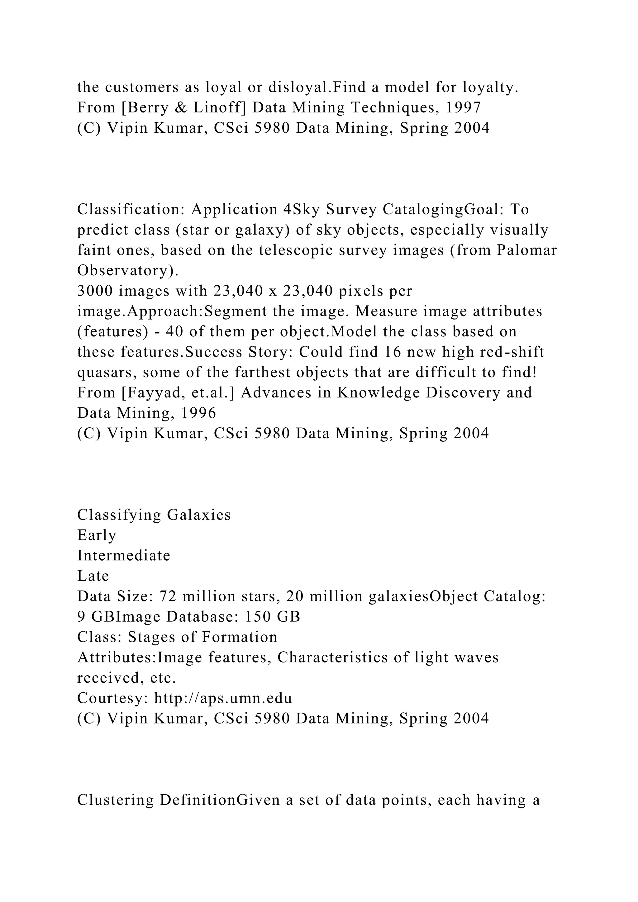 the customers as loyal or disloyal.Find a model for loyalty.
From [Berry & Linoff] Data Mining Techniques, 1997
(C) Vipin Kumar, CSci 5980 Data Mining, Spring 2004
Classification: Application 4Sky Survey CatalogingGoal: To
predict class (star or galaxy) of sky objects, especially visually
faint ones, based on the telescopic survey images (from Palomar
Observatory).
3000 images with 23,040 x 23,040 pixels per
image.Approach:Segment the image. Measure image attributes
(features) - 40 of them per object.Model the class based on
these features.Success Story: Could find 16 new high red-shift
quasars, some of the farthest objects that are difficult to find!
From [Fayyad, et.al.] Advances in Knowledge Discovery and
Data Mining, 1996
(C) Vipin Kumar, CSci 5980 Data Mining, Spring 2004
Classifying Galaxies
Early
Intermediate
Late
Data Size: 72 million stars, 20 million galaxiesObject Catalog:
9 GBImage Database: 150 GB
Class: Stages of Formation
Attributes:Image features, Characteristics of light waves
received, etc.
Courtesy: http://aps.umn.edu
(C) Vipin Kumar, CSci 5980 Data Mining, Spring 2004
Clustering DefinitionGiven a set of data points, each having a
 