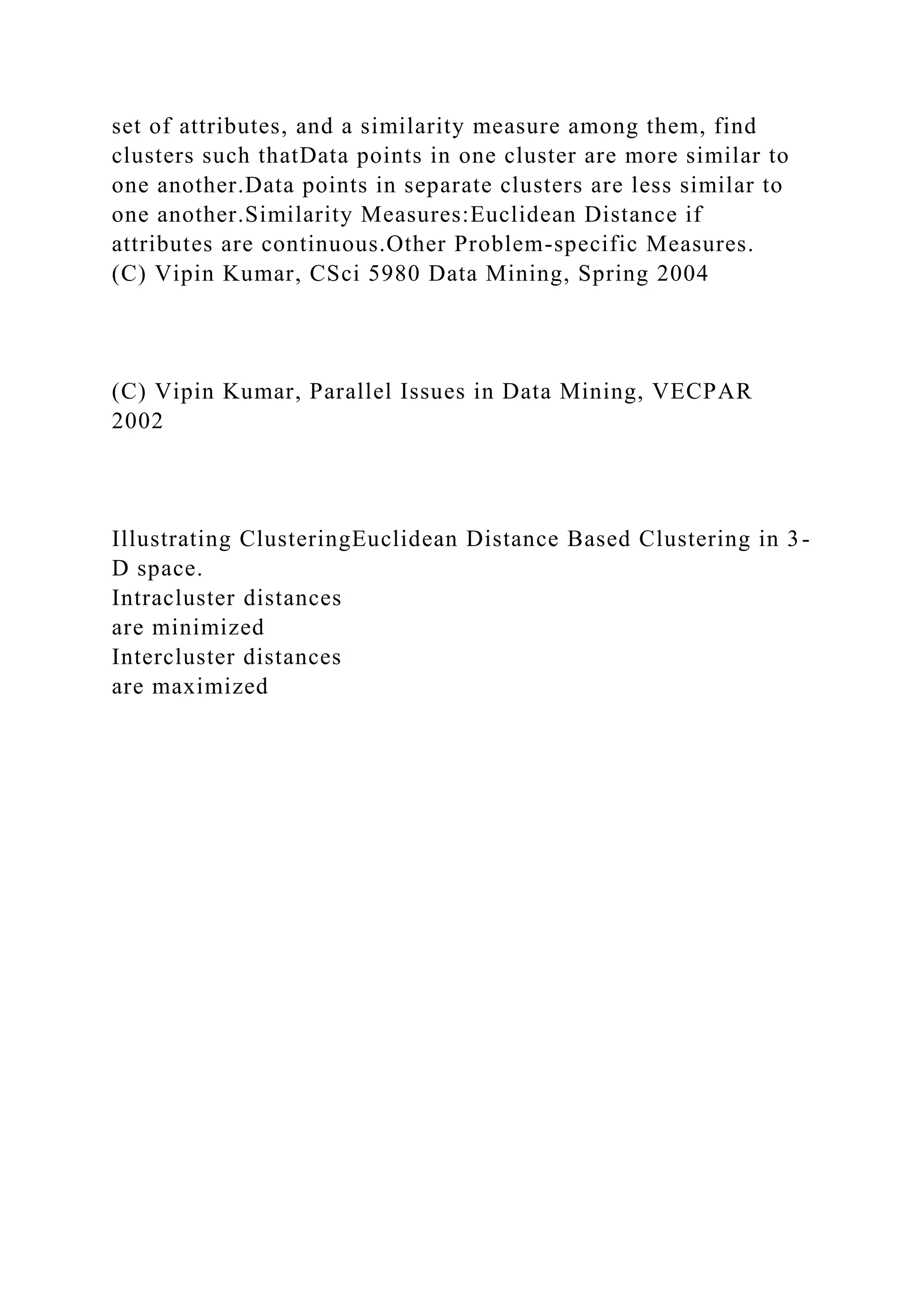 set of attributes, and a similarity measure among them, find
clusters such thatData points in one cluster are more similar to
one another.Data points in separate clusters are less similar to
one another.Similarity Measures:Euclidean Distance if
attributes are continuous.Other Problem-specific Measures.
(C) Vipin Kumar, CSci 5980 Data Mining, Spring 2004
(C) Vipin Kumar, Parallel Issues in Data Mining, VECPAR
2002
Illustrating ClusteringEuclidean Distance Based Clustering in 3-
D space.
Intracluster distances
are minimized
Intercluster distances
are maximized
 