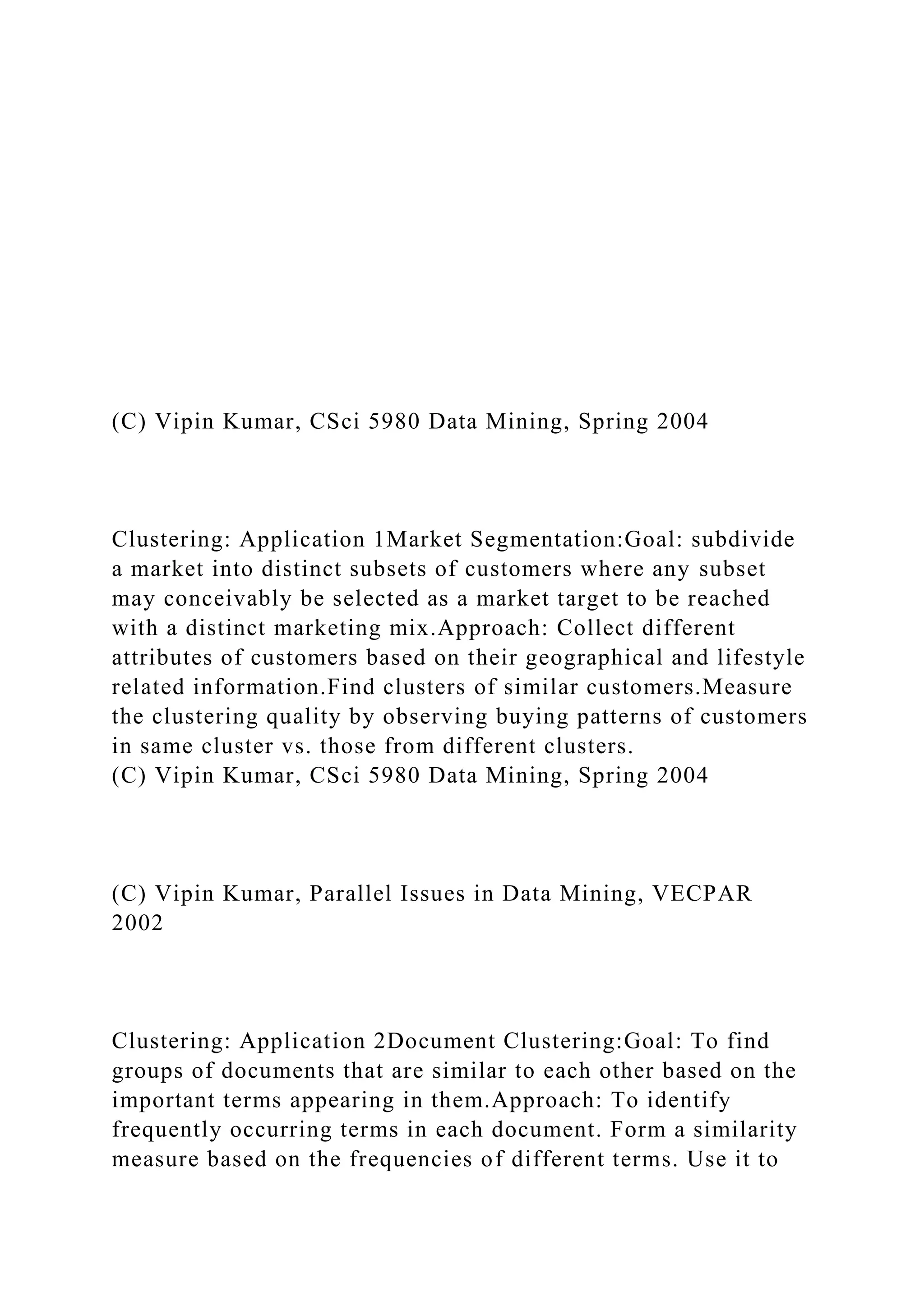 (C) Vipin Kumar, CSci 5980 Data Mining, Spring 2004
Clustering: Application 1Market Segmentation:Goal: subdivide
a market into distinct subsets of customers where any subset
may conceivably be selected as a market target to be reached
with a distinct marketing mix.Approach: Collect different
attributes of customers based on their geographical and lifestyle
related information.Find clusters of similar customers.Measure
the clustering quality by observing buying patterns of customers
in same cluster vs. those from different clusters.
(C) Vipin Kumar, CSci 5980 Data Mining, Spring 2004
(C) Vipin Kumar, Parallel Issues in Data Mining, VECPAR
2002
Clustering: Application 2Document Clustering:Goal: To find
groups of documents that are similar to each other based on the
important terms appearing in them.Approach: To identify
frequently occurring terms in each document. Form a similarity
measure based on the frequencies of different terms. Use it to
 