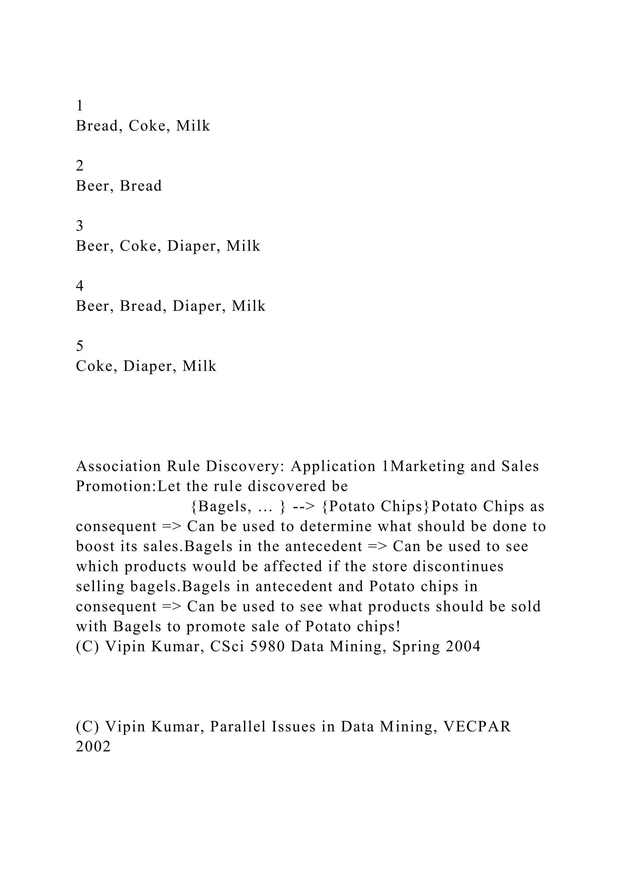 1
Bread, Coke, Milk
2
Beer, Bread
3
Beer, Coke, Diaper, Milk
4
Beer, Bread, Diaper, Milk
5
Coke, Diaper, Milk
Association Rule Discovery: Application 1Marketing and Sales
Promotion:Let the rule discovered be
{Bagels, … } --> {Potato Chips}Potato Chips as
consequent => Can be used to determine what should be done to
boost its sales.Bagels in the antecedent => Can be used to see
which products would be affected if the store discontinues
selling bagels.Bagels in antecedent and Potato chips in
consequent => Can be used to see what products should be sold
with Bagels to promote sale of Potato chips!
(C) Vipin Kumar, CSci 5980 Data Mining, Spring 2004
(C) Vipin Kumar, Parallel Issues in Data Mining, VECPAR
2002
 