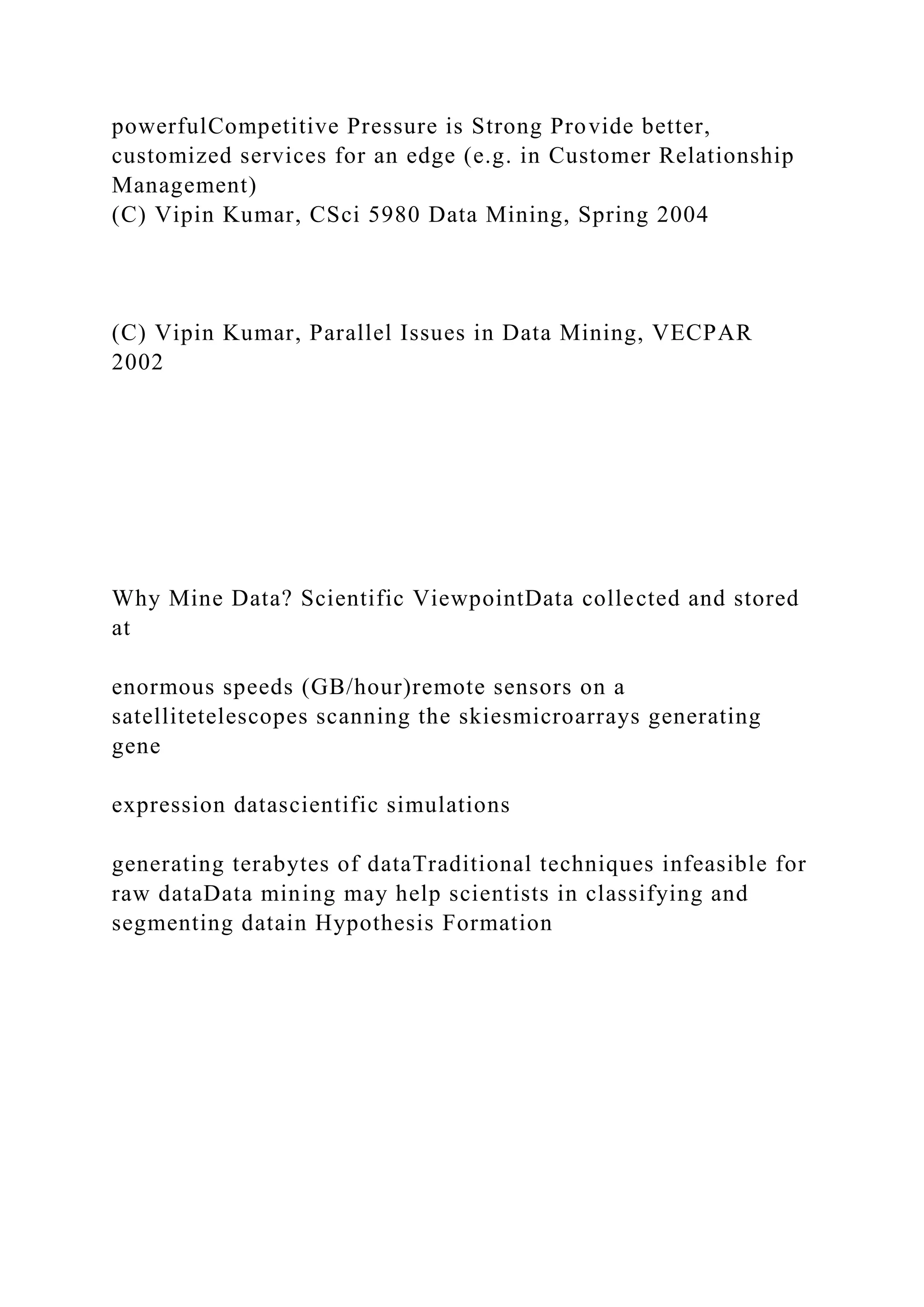 powerfulCompetitive Pressure is Strong Provide better,
customized services for an edge (e.g. in Customer Relationship
Management)
(C) Vipin Kumar, CSci 5980 Data Mining, Spring 2004
(C) Vipin Kumar, Parallel Issues in Data Mining, VECPAR
2002
Why Mine Data? Scientific ViewpointData collected and stored
at
enormous speeds (GB/hour)remote sensors on a
satellitetelescopes scanning the skiesmicroarrays generating
gene
expression datascientific simulations
generating terabytes of dataTraditional techniques infeasible for
raw dataData mining may help scientists in classifying and
segmenting datain Hypothesis Formation
 