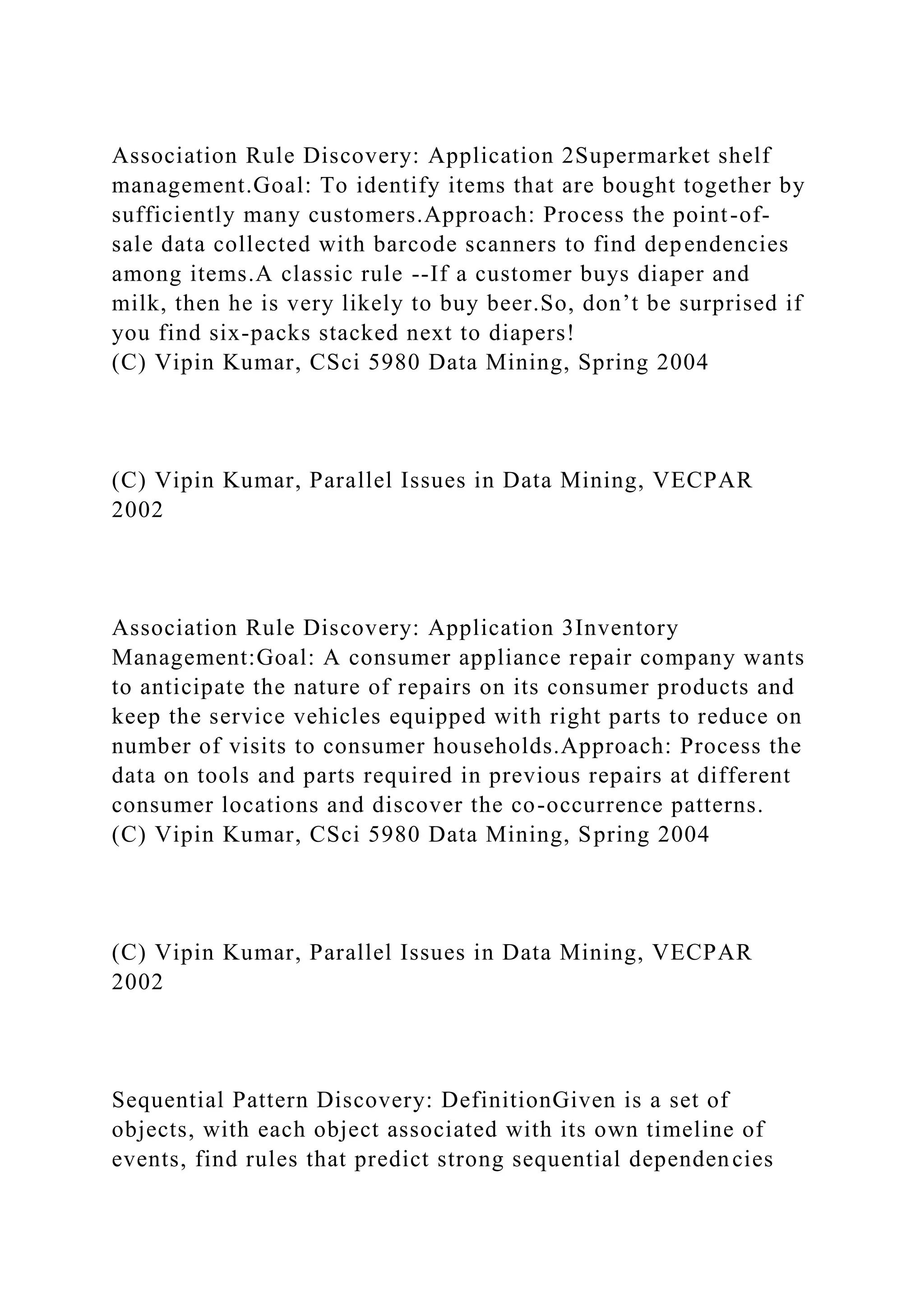 Association Rule Discovery: Application 2Supermarket shelf
management.Goal: To identify items that are bought together by
sufficiently many customers.Approach: Process the point-of-
sale data collected with barcode scanners to find dependencies
among items.A classic rule --If a customer buys diaper and
milk, then he is very likely to buy beer.So, don’t be surprised if
you find six-packs stacked next to diapers!
(C) Vipin Kumar, CSci 5980 Data Mining, Spring 2004
(C) Vipin Kumar, Parallel Issues in Data Mining, VECPAR
2002
Association Rule Discovery: Application 3Inventory
Management:Goal: A consumer appliance repair company wants
to anticipate the nature of repairs on its consumer products and
keep the service vehicles equipped with right parts to reduce on
number of visits to consumer households.Approach: Process the
data on tools and parts required in previous repairs at different
consumer locations and discover the co-occurrence patterns.
(C) Vipin Kumar, CSci 5980 Data Mining, Spring 2004
(C) Vipin Kumar, Parallel Issues in Data Mining, VECPAR
2002
Sequential Pattern Discovery: DefinitionGiven is a set of
objects, with each object associated with its own timeline of
events, find rules that predict strong sequential dependencies
 