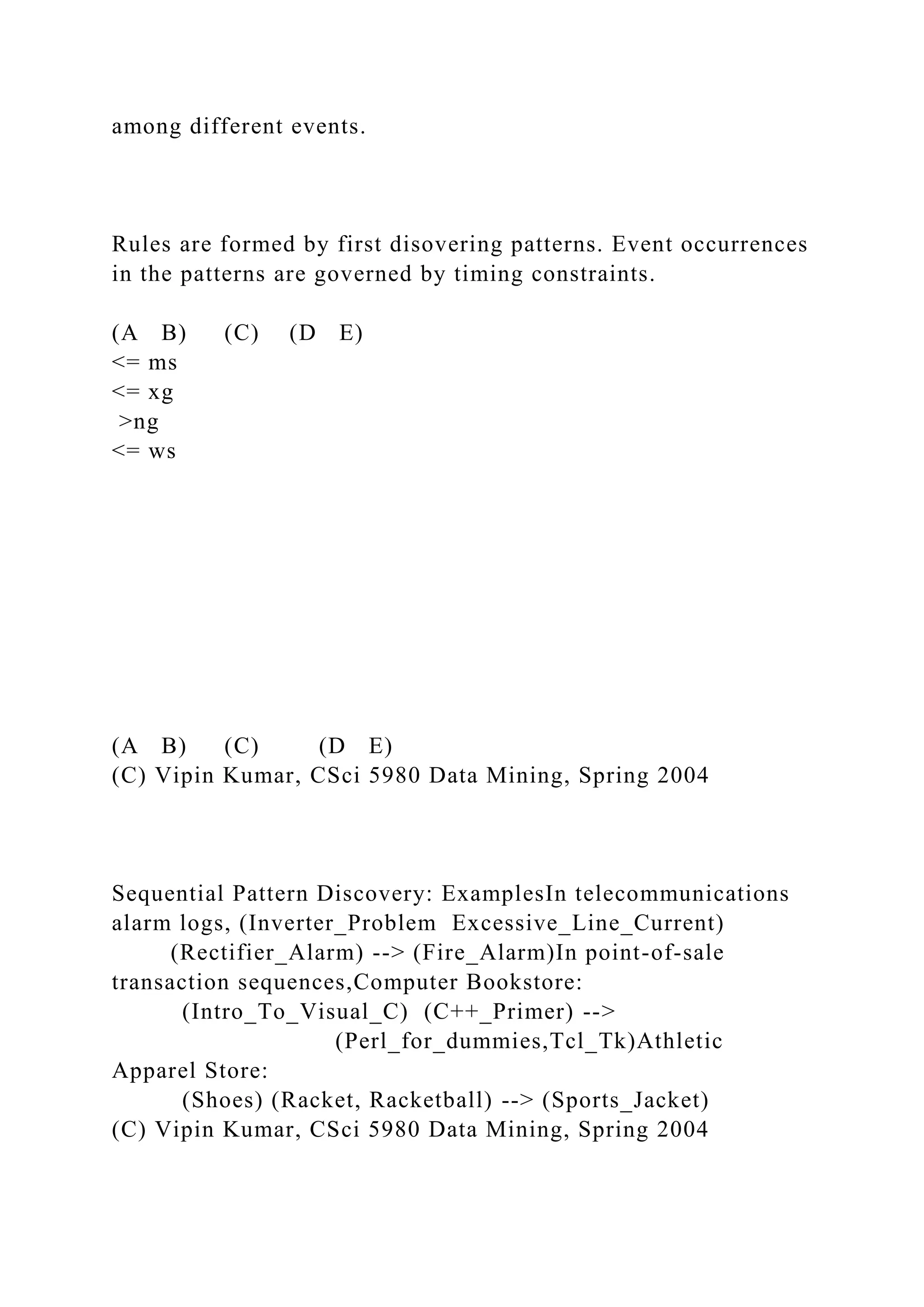 among different events.
Rules are formed by first disovering patterns. Event occurrences
in the patterns are governed by timing constraints.
(A B) (C) (D E)
<= ms
<= xg
>ng
<= ws
(A B) (C) (D E)
(C) Vipin Kumar, CSci 5980 Data Mining, Spring 2004
Sequential Pattern Discovery: ExamplesIn telecommunications
alarm logs, (Inverter_Problem Excessive_Line_Current)
(Rectifier_Alarm) --> (Fire_Alarm)In point-of-sale
transaction sequences,Computer Bookstore:
(Intro_To_Visual_C) (C++_Primer) -->
(Perl_for_dummies,Tcl_Tk)Athletic
Apparel Store:
(Shoes) (Racket, Racketball) --> (Sports_Jacket)
(C) Vipin Kumar, CSci 5980 Data Mining, Spring 2004
 
