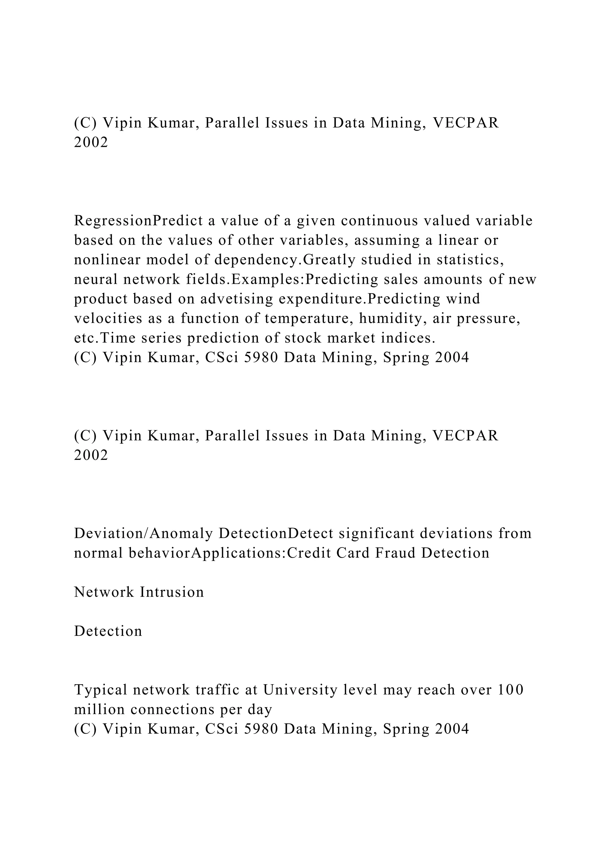(C) Vipin Kumar, Parallel Issues in Data Mining, VECPAR
2002
RegressionPredict a value of a given continuous valued variable
based on the values of other variables, assuming a linear or
nonlinear model of dependency.Greatly studied in statistics,
neural network fields.Examples:Predicting sales amounts of new
product based on advetising expenditure.Predicting wind
velocities as a function of temperature, humidity, air pressure,
etc.Time series prediction of stock market indices.
(C) Vipin Kumar, CSci 5980 Data Mining, Spring 2004
(C) Vipin Kumar, Parallel Issues in Data Mining, VECPAR
2002
Deviation/Anomaly DetectionDetect significant deviations from
normal behaviorApplications:Credit Card Fraud Detection
Network Intrusion
Detection
Typical network traffic at University level may reach over 100
million connections per day
(C) Vipin Kumar, CSci 5980 Data Mining, Spring 2004
 