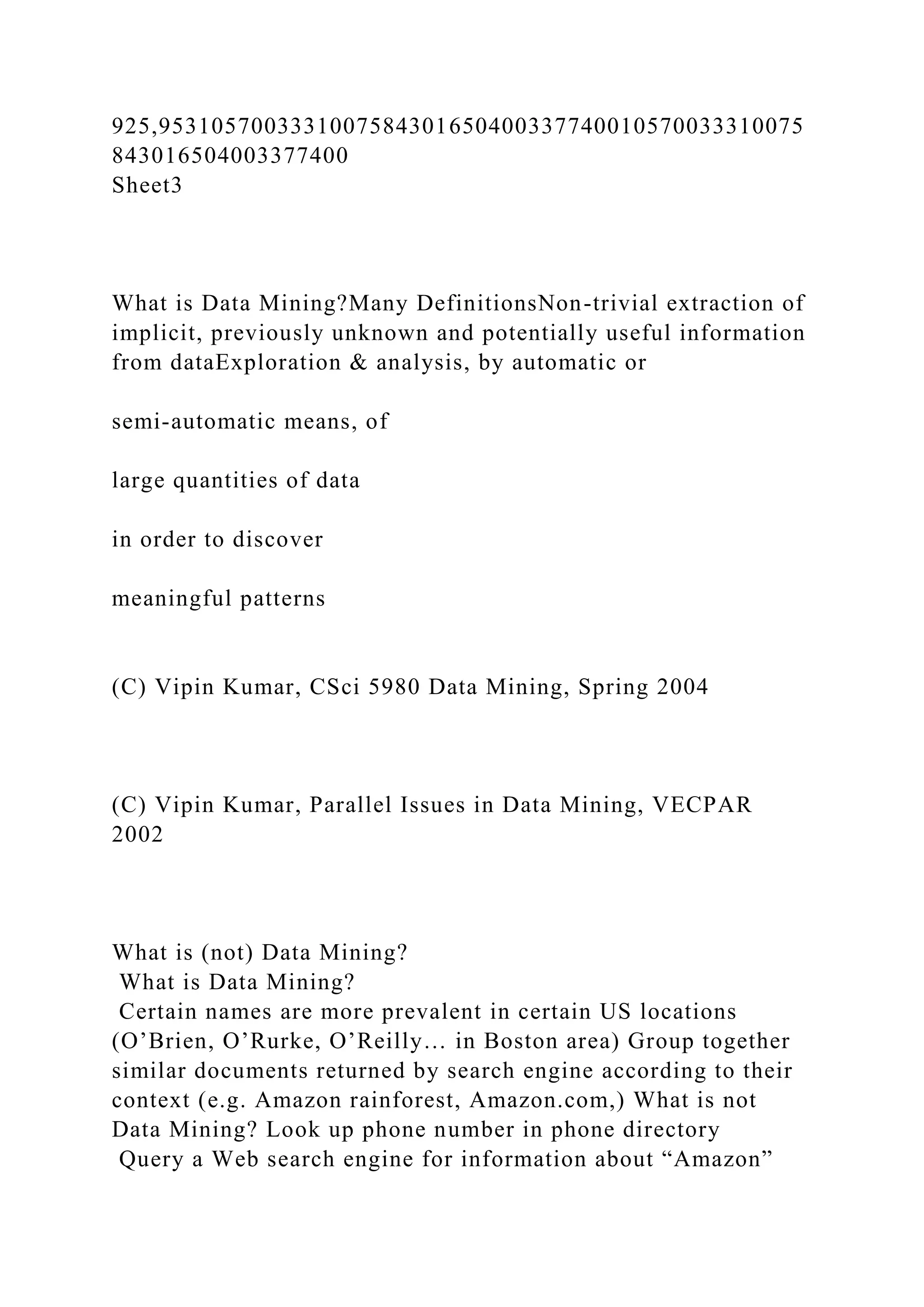 925,9531057003331007584301650400337740010570033310075
843016504003377400
Sheet3
What is Data Mining?Many DefinitionsNon-trivial extraction of
implicit, previously unknown and potentially useful information
from dataExploration & analysis, by automatic or
semi-automatic means, of
large quantities of data
in order to discover
meaningful patterns
(C) Vipin Kumar, CSci 5980 Data Mining, Spring 2004
(C) Vipin Kumar, Parallel Issues in Data Mining, VECPAR
2002
What is (not) Data Mining?
What is Data Mining?
Certain names are more prevalent in certain US locations
(O’Brien, O’Rurke, O’Reilly… in Boston area) Group together
similar documents returned by search engine according to their
context (e.g. Amazon rainforest, Amazon.com,) What is not
Data Mining? Look up phone number in phone directory
Query a Web search engine for information about “Amazon”
 