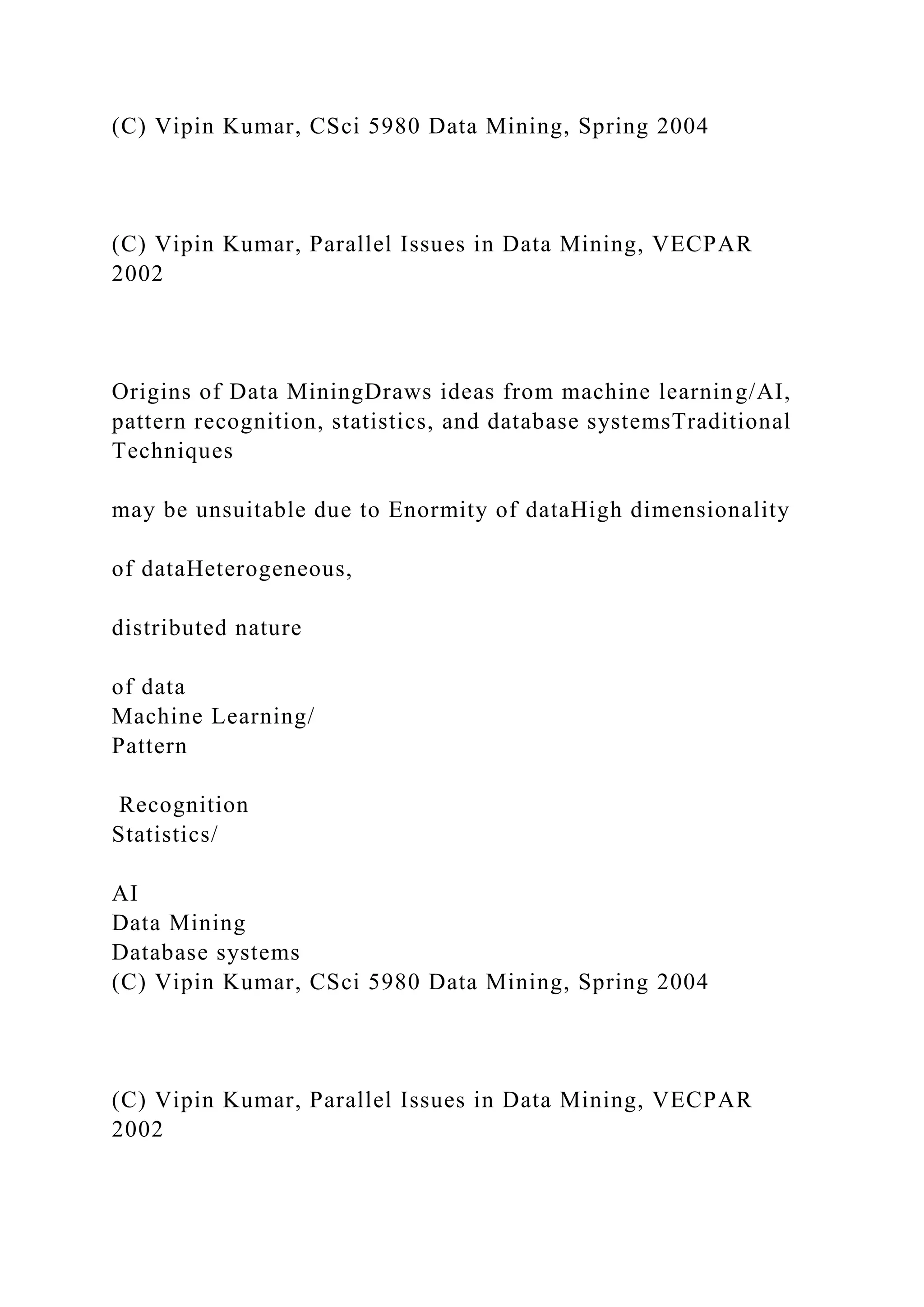 (C) Vipin Kumar, CSci 5980 Data Mining, Spring 2004
(C) Vipin Kumar, Parallel Issues in Data Mining, VECPAR
2002
Origins of Data MiningDraws ideas from machine learning/AI,
pattern recognition, statistics, and database systemsTraditional
Techniques
may be unsuitable due to Enormity of dataHigh dimensionality
of dataHeterogeneous,
distributed nature
of data
Machine Learning/
Pattern
Recognition
Statistics/
AI
Data Mining
Database systems
(C) Vipin Kumar, CSci 5980 Data Mining, Spring 2004
(C) Vipin Kumar, Parallel Issues in Data Mining, VECPAR
2002
 
