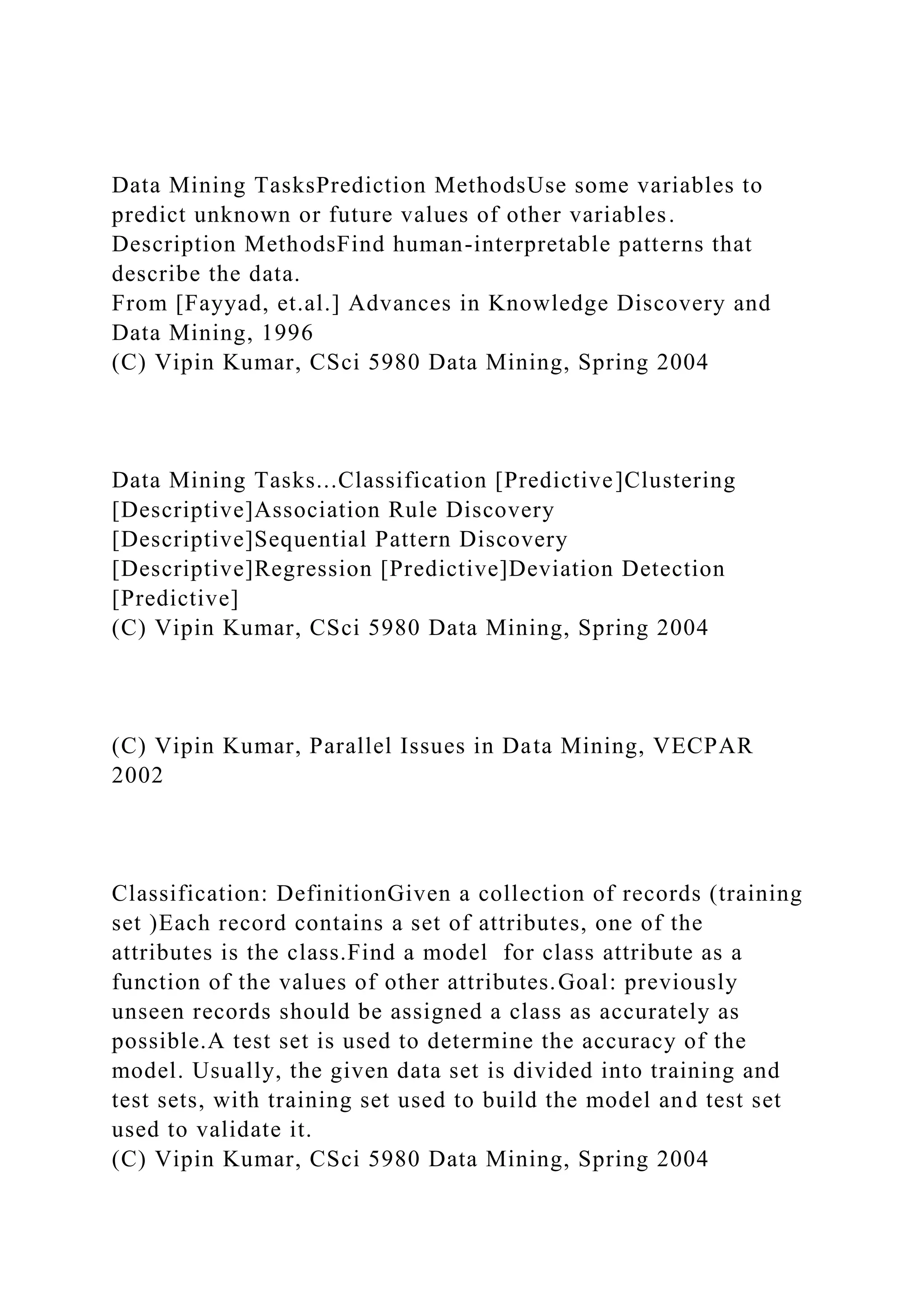 Data Mining TasksPrediction MethodsUse some variables to
predict unknown or future values of other variables.
Description MethodsFind human-interpretable patterns that
describe the data.
From [Fayyad, et.al.] Advances in Knowledge Discovery and
Data Mining, 1996
(C) Vipin Kumar, CSci 5980 Data Mining, Spring 2004
Data Mining Tasks...Classification [Predictive]Clustering
[Descriptive]Association Rule Discovery
[Descriptive]Sequential Pattern Discovery
[Descriptive]Regression [Predictive]Deviation Detection
[Predictive]
(C) Vipin Kumar, CSci 5980 Data Mining, Spring 2004
(C) Vipin Kumar, Parallel Issues in Data Mining, VECPAR
2002
Classification: DefinitionGiven a collection of records (training
set )Each record contains a set of attributes, one of the
attributes is the class.Find a model for class attribute as a
function of the values of other attributes.Goal: previously
unseen records should be assigned a class as accurately as
possible.A test set is used to determine the accuracy of the
model. Usually, the given data set is divided into training and
test sets, with training set used to build the model and test set
used to validate it.
(C) Vipin Kumar, CSci 5980 Data Mining, Spring 2004
 