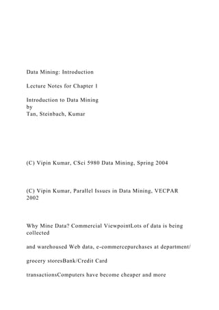 Data Mining: Introduction
Lecture Notes for Chapter 1
Introduction to Data Mining
by
Tan, Steinbach, Kumar
(C) Vipin Kumar, CSci 5980 Data Mining, Spring 2004
(C) Vipin Kumar, Parallel Issues in Data Mining, VECPAR
2002
Why Mine Data? Commercial ViewpointLots of data is being
collected
and warehoused Web data, e-commercepurchases at department/
grocery storesBank/Credit Card
transactionsComputers have become cheaper and more
 