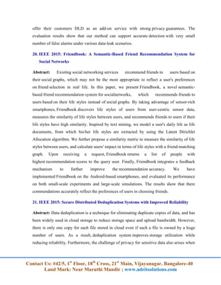Contact Us: #42/5, 1st
Floor, 18th
Cross, 21st
Main, Vijayanagar, Bangalore-40
Land Mark: Near Maruthi Mandir ; www.adritsolutions.com
offer their customers DLD as an add-on service with strong privacy guarantees. The
evaluation results show that our method can support accurate detection with very small
number of false alarms under various data-leak scenarios.
20. IEEE 2015: Friendbook: A Semantic-Based Friend Recommendation System for
Social Networks
Abstract: Existing social networking services recommend friends to users based on
their social graphs, which may not be the most appropriate to reflect a user's preferences
on friend selection in real life. In this paper, we present Friendbook, a novel semantic-
based friend recommendation system for socialnetworks, which recommends friends to
users based on their life styles instead of social graphs. By taking advantage of sensor-rich
smartphones, Friendbook discovers life styles of users from user-centric sensor data,
measures the similarity of life styles between users, and recommends friends to users if their
life styles have high similarity. Inspired by text mining, we model a user's daily life as life
documents, from which his/her life styles are extracted by using the Latent Dirichlet
Allocation algorithm. We further propose a similarity metric to measure the similarity of life
styles between users, and calculate users' impact in terms of life styles with a friend-matching
graph. Upon receiving a request, Friendbook returns a list of people with
highest recommendation scores to the query user. Finally, Friendbook integrates a feedback
mechanism to further improve the recommendation accuracy. We have
implemented Friendbook on the Android-based smartphones, and evaluated its performance
on both small-scale experiments and large-scale simulations. The results show that there
commendations accurately reflect the preferences of users in choosing friends.
21. IEEE 2015: Secure Distributed Deduplication Systems with Improved Reliability
Abstract: Data deduplication is a technique for eliminating duplicate copies of data, and has
been widely used in cloud storage to reduce storage space and upload bandwidth. However,
there is only one copy for each file stored in cloud even if such a file is owned by a huge
number of users. As a result, deduplication system improves storage utilization while
reducing reliability. Furthermore, the challenge of privacy for sensitive data also arises when
 