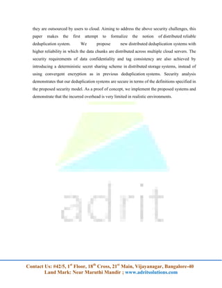 Contact Us: #42/5, 1st
Floor, 18th
Cross, 21st
Main, Vijayanagar, Bangalore-40
Land Mark: Near Maruthi Mandir ; www.adritsolutions.com
they are outsourced by users to cloud. Aiming to address the above security challenges, this
paper makes the first attempt to formalize the notion of distributed reliable
deduplication system. We propose new distributed deduplication systems with
higher reliability in which the data chunks are distributed across multiple cloud servers. The
security requirements of data confidentiality and tag consistency are also achieved by
introducing a deterministic secret sharing scheme in distributed storage systems, instead of
using convergent encryption as in previous deduplication systems. Security analysis
demonstrates that our deduplication systems are secure in terms of the definitions specified in
the proposed security model. As a proof of concept, we implement the proposed systems and
demonstrate that the incurred overhead is very limited in realistic environments.
 