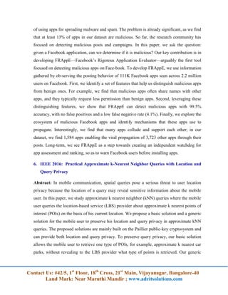 Contact Us: #42/5, 1st
Floor, 18th
Cross, 21st
Main, Vijayanagar, Bangalore-40
Land Mark: Near Maruthi Mandir ; www.adritsolutions.com
of using apps for spreading malware and spam. The problem is already significant, as we find
that at least 13% of apps in our dataset are malicious. So far, the research community has
focused on detecting malicious posts and campaigns. In this paper, we ask the question:
given a Facebook application, can we determine if it is malicious? Our key contribution is in
developing FRAppE—Facebook’s Rigorous Application Evaluator—arguably the first tool
focused on detecting malicious apps on Face-book. To develop FRAppE, we use information
gathered by ob-serving the posting behavior of 111K Facebook apps seen across 2.2 million
users on Facebook. First, we identify a set of features that help us distinguish malicious apps
from benign ones. For example, we find that malicious apps often share names with other
apps, and they typically request less permission than benign apps. Second, leveraging these
distinguishing features, we show that FRAppE can detect malicious apps with 99.5%
accuracy, with no false positives and a low false negative rate (4.1%). Finally, we explore the
ecosystem of malicious Facebook apps and identify mechanisms that these apps use to
propagate. Interestingly, we find that many apps collude and support each other; in our
dataset, we find 1,584 apps enabling the viral propagation of 3,723 other apps through their
posts. Long-term, we see FRAppE as a step towards creating an independent watchdog for
app assessment and ranking, so as to warn Facebook users before installing apps.
6. IEEE 2016: Practical Approximate k-Nearest Neighbor Queries with Location and
Query Privacy
Abstract: In mobile communication, spatial queries pose a serious threat to user location
privacy because the location of a query may reveal sensitive information about the mobile
user. In this paper, we study approximate k nearest neighbor (kNN) queries where the mobile
user queries the location-based service (LBS) provider about approximate k nearest points of
interest (POIs) on the basis of his current location. We propose a basic solution and a generic
solution for the mobile user to preserve his location and query privacy in approximate kNN
queries. The proposed solutions are mainly built on the Paillier public-key cryptosystem and
can provide both location and query privacy. To preserve query privacy, our basic solution
allows the mobile user to retrieve one type of POIs, for example, approximate k nearest car
parks, without revealing to the LBS provider what type of points is retrieved. Our generic
 