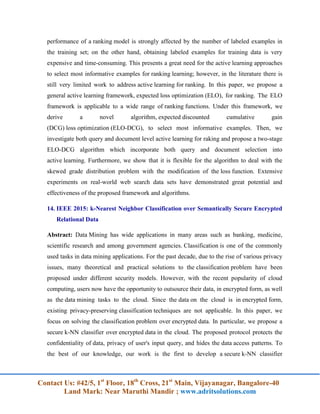 Contact Us: #42/5, 1st
Floor, 18th
Cross, 21st
Main, Vijayanagar, Bangalore-40
Land Mark: Near Maruthi Mandir ; www.adritsolutions.com
performance of a ranking model is strongly affected by the number of labeled examples in
the training set; on the other hand, obtaining labeled examples for training data is very
expensive and time-consuming. This presents a great need for the active learning approaches
to select most informative examples for ranking learning; however, in the literature there is
still very limited work to address active learning for ranking. In this paper, we propose a
general active learning framework, expected loss optimization (ELO), for ranking. The ELO
framework is applicable to a wide range of ranking functions. Under this framework, we
derive a novel algorithm, expected discounted cumulative gain
(DCG) loss optimization (ELO-DCG), to select most informative examples. Then, we
investigate both query and document level active learning for raking and propose a two-stage
ELO-DCG algorithm which incorporate both query and document selection into
active learning. Furthermore, we show that it is flexible for the algorithm to deal with the
skewed grade distribution problem with the modification of the loss function. Extensive
experiments on real-world web search data sets have demonstrated great potential and
effectiveness of the proposed framework and algorithms.
14. IEEE 2015: k-Nearest Neighbor Classification over Semantically Secure Encrypted
Relational Data
Abstract: Data Mining has wide applications in many areas such as banking, medicine,
scientific research and among government agencies. Classification is one of the commonly
used tasks in data mining applications. For the past decade, due to the rise of various privacy
issues, many theoretical and practical solutions to the classification problem have been
proposed under different security models. However, with the recent popularity of cloud
computing, users now have the opportunity to outsource their data, in encrypted form, as well
as the data mining tasks to the cloud. Since the data on the cloud is in encrypted form,
existing privacy-preserving classification techniques are not applicable. In this paper, we
focus on solving the classification problem over encrypted data. In particular, we propose a
secure k-NN classifier over encrypted data in the cloud. The proposed protocol protects the
confidentiality of data, privacy of user's input query, and hides the data access patterns. To
the best of our knowledge, our work is the first to develop a secure k-NN classifier
 