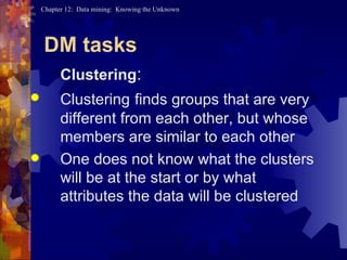 DM tasks Clustering : Clustering   finds groups that are very different from each other, but whose members are similar to each other  One does not know what the clusters will be at the start or by what attributes the data will be clustered 
