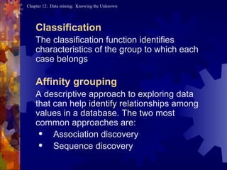 Classification The classification function identifies characteristics of the group to which each case belongs Affinity grouping A descriptive approach to exploring data that can help identify relationships among values in a database. The two most common approaches are: Association discovery  Sequence discovery 