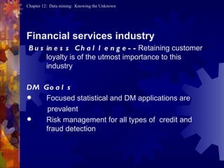 Financial services industry Business Challenge-- Retaining customer loyalty is of the utmost importance to this industry DM Goals   Focused statistical and DM applications are prevalent Risk management for all types of  credit and fraud detection  