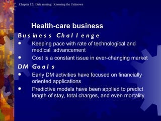 Health-care business Business Challenge Keeping pace with rate of technological and medical  advancement  Cost is a constant issue in ever-changing market DM Goals Early DM activities have focused on financially oriented applications  Predictive models have been applied to predict length of stay, total charges, and even mortality 