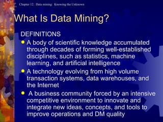 What Is Data Mining? DEFINITIONS A body of scientific knowledge accumulated through decades of forming well-established disciplines, such as statistics, machine learning, and artificial intelligence A technology evolving from high volume transaction systems, data warehouses, and the Internet A business community forced by an intensive competitive environment to innovate and integrate new ideas, concepts, and tools to improve operations and DM quality 