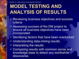 MODEL TESTING AND ANALYSIS OF RESULTS Reviewing business objectives and success criteria Assessing success of the DM project to ensure all business objectives have been incorporated  identifying factors that have been overlooked Understanding data-mining results Interpreting the results Comparing results with common sense and knowledge base to detect any worthwhile discoveries 