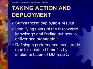 TAKING ACTION AND DEPLOYMENT Summarizing deployable results Identifying users of the discovered knowledge and finding out how to deliver and propagate it Defining a performance measure to monitor obtained benefits by implementation of DM results 