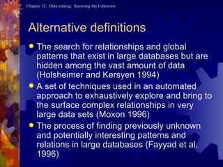 Alternative definitions The search for relationships and global patterns that exist in large databases but are hidden among the vast amount of data (Holsheimer and Kersyen 1994) A set of techniques used in an automated approach to exhaustively explore and bring to the surface complex relationships in very large data sets (Moxon 1996) The process of finding previously unknown and potentially interesting patterns and relations in large databases (Fayyad et al. 1996) 