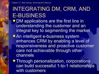 INTEGRATING DM, CRM, AND  E-BUSINESS DM applications are the first line in understanding the customer and an integral key to segmenting the market An intelligent e-business system enhances CRM by enabling a level of responsiveness and proactive customer care not achievable through other channels Through personalization, corporations can build successful 1-to-1 relationships with customers 