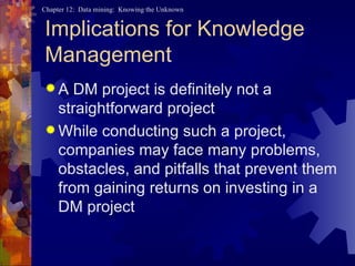Implications for Knowledge Management A DM project is definitely not a straightforward project While conducting such a project, companies may face many problems, obstacles, and pitfalls that prevent them from gaining returns on investing in a DM project 
