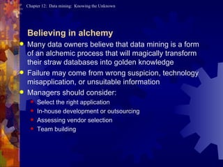 Believing in alchemy Many data owners believe that data mining is a form of an alchemic process that will magically transform their straw databases into golden knowledge Failure may come from wrong suspicion, technology misapplication, or unsuitable information Managers should consider: Select the right application In-house development or outsourcing Assessing vendor selection Team building 