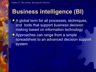 Business intelligence (BI) A global term for all processes, techniques, and  tools that support business decision making based on information technology Approaches can range from a simple spreadsheet to an advanced decision support system 