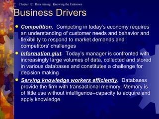 Business Drivers Competition.   C ompeting in today’s economy requires an understanding of customer needs and behavior and flexibility to respond to market demands and competitors' challenges Information glut .  Today’s manager is confronted with increasingly large volumes of data, collected and stored in various databases and constitutes a challenge for decision making Serving knowledge workers efficiently .  Databases provide the firm with transactional memory. Memory is of little use without intelligence--capacity to acquire and apply knowledge 