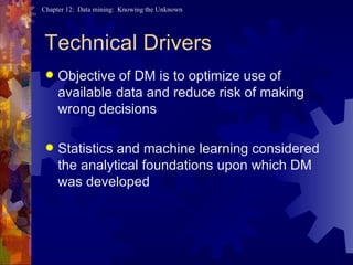Technical Drivers Objective of DM is to optimize use of available data and reduce risk of making wrong decisions Statistics and machine learning considered the analytical foundations upon which DM was developed 