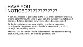 HAVE YOU
NOTICED????????????
A call detail record is generated at the local phone company showing,
among other things, the time of your call, the number you dialed, and
the long-distance company to which you have been connected.
At the long-distance company, similar records are generated
recording the duration of your call and the exact routing it takes
through the switching system.
This data will be combined with other records that store your billing
plan, name, and address in order to generate a bill.
 