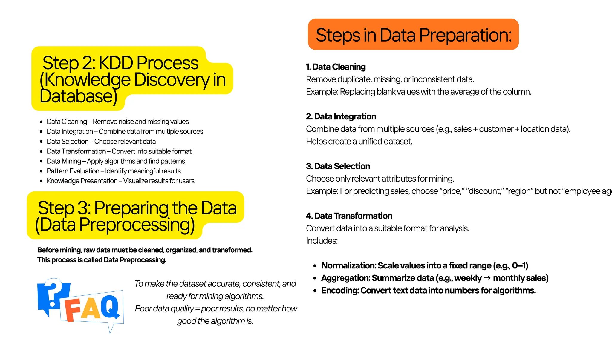 Step2:KDDProcess
(KnowledgeDiscoveryin
Database)
DataCleaning–Removenoiseandmissingvalues
DataIntegration–Combinedatafrommultiplesources
DataSelection–Chooserelevantdata
DataTransformation–Convertintosuitableformat
DataMining–Applyalgorithmsandfindpatterns
PatternEvaluation–Identifymeaningfulresults
KnowledgePresentation–Visualizeresultsforusers
Beforemining,rawdatamustbecleaned,organized,andtransformed.
ThisprocessiscalledDataPreprocessing.
Step3:PreparingtheData
(DataPreprocessing)
StepsinDataPreparation:
1.DataCleaning
Removeduplicate,missing,orinconsistentdata.
Example:Replacingblankvalueswiththeaverageofthecolumn.
2.DataIntegration
Combinedatafrommultiplesources(e.g.,sales+customer+locationdata).
Helpscreateaunifieddataset.
3.DataSelection
Chooseonlyrelevantattributesformining.
Example:Forpredictingsales,choose“price,”“discount,”“region”butnot“employeeage
4.DataTransformation
Convertdataintoasuitableformatforanalysis.
Includes:
Normalization:Scalevaluesintoafixedrange(e.g.,0–1)
Aggregation:Summarizedata(e.g.,weekly→monthlysales)
Encoding:Converttextdataintonumbersforalgorithms.
Tomakethedatasetaccurate,consistent,and
readyforminingalgorithms.
Poordataquality=poorresults,nomatterhow
goodthealgorithmis.
 