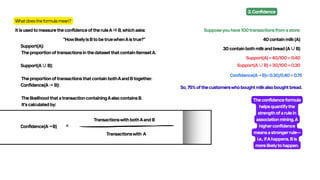 Whatdoestheformulamean?
ItisusedtomeasuretheconfidenceoftheruleA⇒B,whichasks:
"HowlikelyisBtobetruewhenAistrue?"
Support(A):
TheproportionoftransactionsinthedatasetthatcontainitemsetA.
Support(A∪B):
TheproportionoftransactionsthatcontainbothAandBtogether.
Confidence(A→B):
ThelikelihoodthatatransactioncontainingAalsocontainsB.
It'scalculatedby:
Confidence(A→B) =
TransactionswithbothAandB​
Transactionswith A
Supposeyouhave100transactionsfromastore:
40containmilk(A)
30containbothmilkandbread(A∪B)
Support(A)=40/100=0.40
Support(A∪B)=30/100=0.30
Confidence(A→B)=0.30/0.40=0.75
So,75%ofthecustomerswhoboughtmilkalsoboughtbread.
Theconfidenceformula
helpsquantifythe
strengthofarulein
associationmining.A
higherconfidence
meansastrongerrule—
i.e.,ifAhappens,Bis
morelikelytohappen.
3.Confidence
 