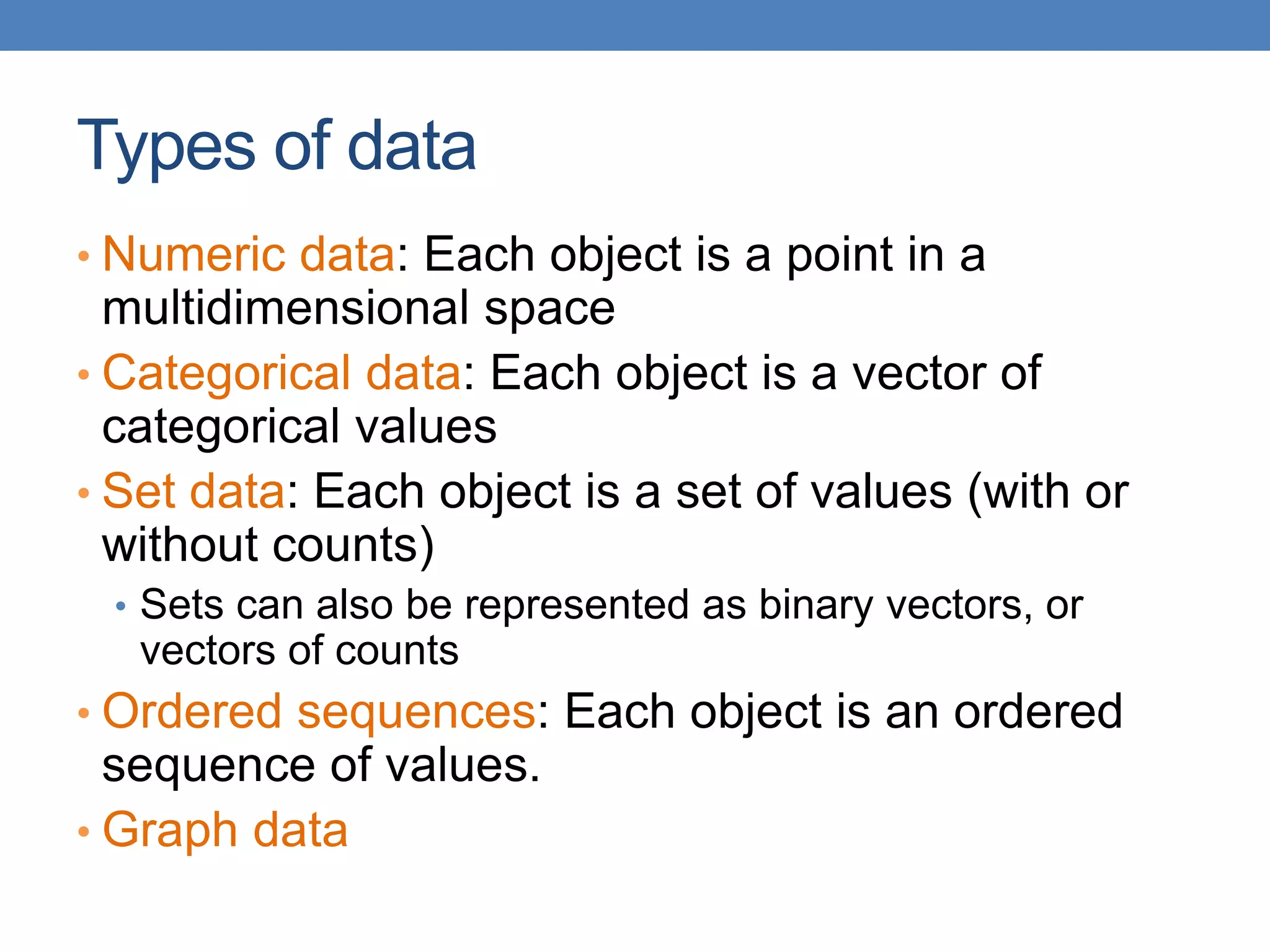 Types of data
• Numeric data: Each object is a point in a
multidimensional space
• Categorical data: Each object is a vector of
categorical values
• Set data: Each object is a set of values (with or
without counts)
• Sets can also be represented as binary vectors, or
vectors of counts
• Ordered sequences: Each object is an ordered
sequence of values.
• Graph data
 