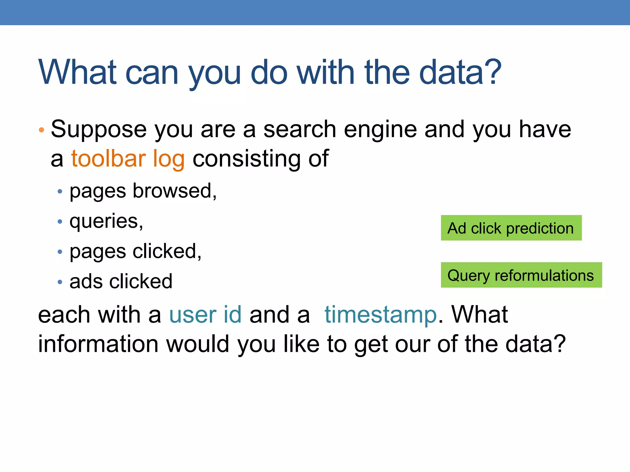 What can you do with the data?
• Suppose you are a search engine and you have
a toolbar log consisting of
• pages browsed,
• queries,
• pages clicked,
• ads clicked
each with a user id and a timestamp. What
information would you like to get our of the data?
Ad click prediction
Query reformulations
 