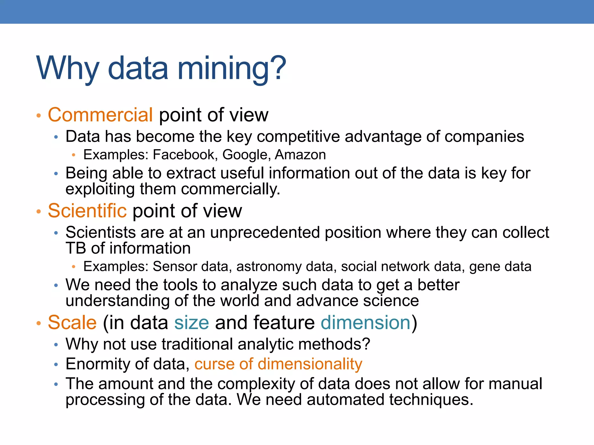 Why data mining?
• Commercial point of view
• Data has become the key competitive advantage of companies
• Examples: Facebook, Google, Amazon
• Being able to extract useful information out of the data is key for
exploiting them commercially.
• Scientific point of view
• Scientists are at an unprecedented position where they can collect
TB of information
• Examples: Sensor data, astronomy data, social network data, gene data
• We need the tools to analyze such data to get a better
understanding of the world and advance science
• Scale (in data size and feature dimension)
• Why not use traditional analytic methods?
• Enormity of data, curse of dimensionality
• The amount and the complexity of data does not allow for manual
processing of the data. We need automated techniques.
 