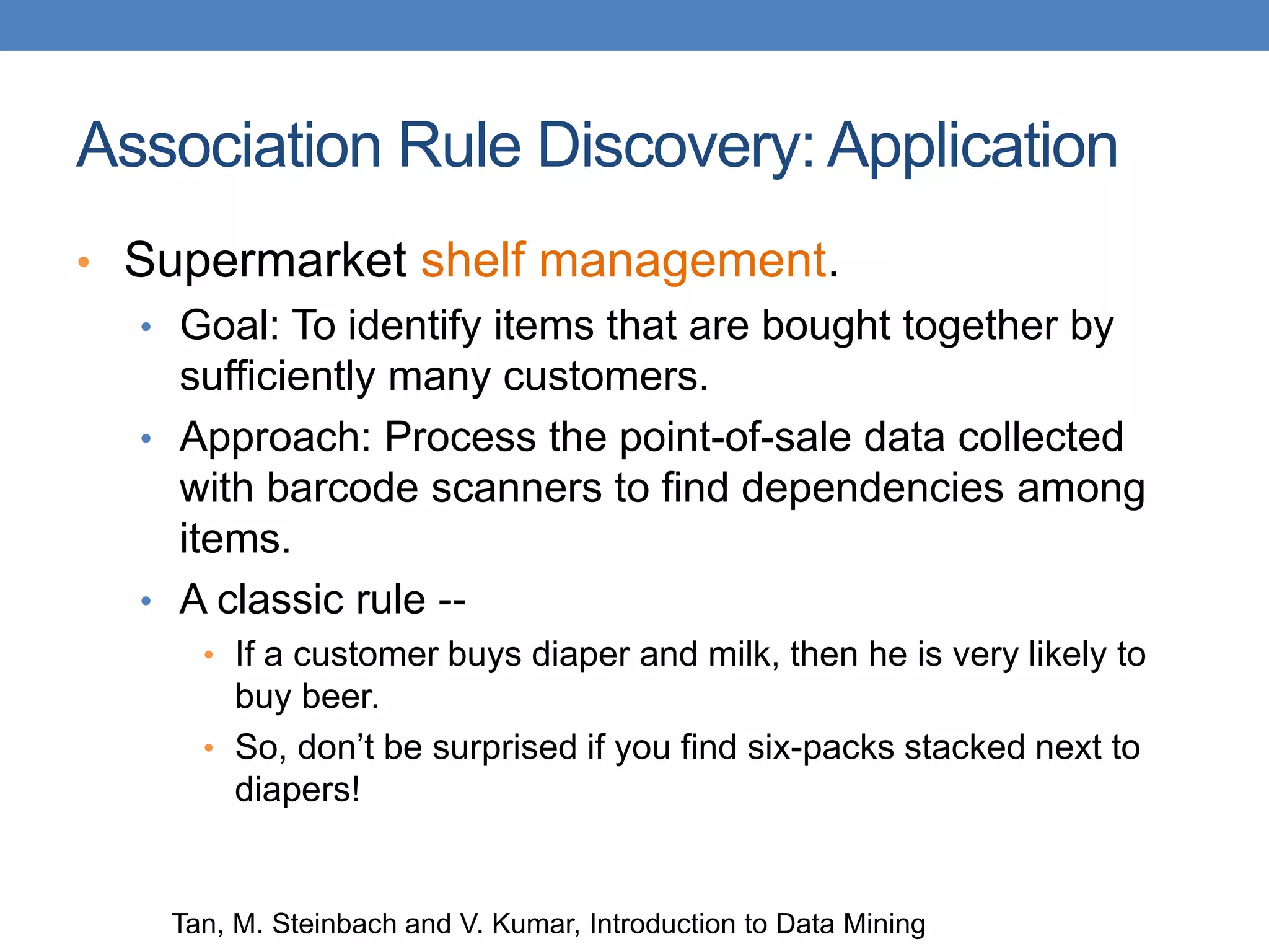 Association Rule Discovery: Application
• Supermarket shelf management.
• Goal: To identify items that are bought together by
sufficiently many customers.
• Approach: Process the point-of-sale data collected
with barcode scanners to find dependencies among
items.
• A classic rule --
• If a customer buys diaper and milk, then he is very likely to
buy beer.
• So, don’t be surprised if you find six-packs stacked next to
diapers!
Tan, M. Steinbach and V. Kumar, Introduction to Data Mining
 