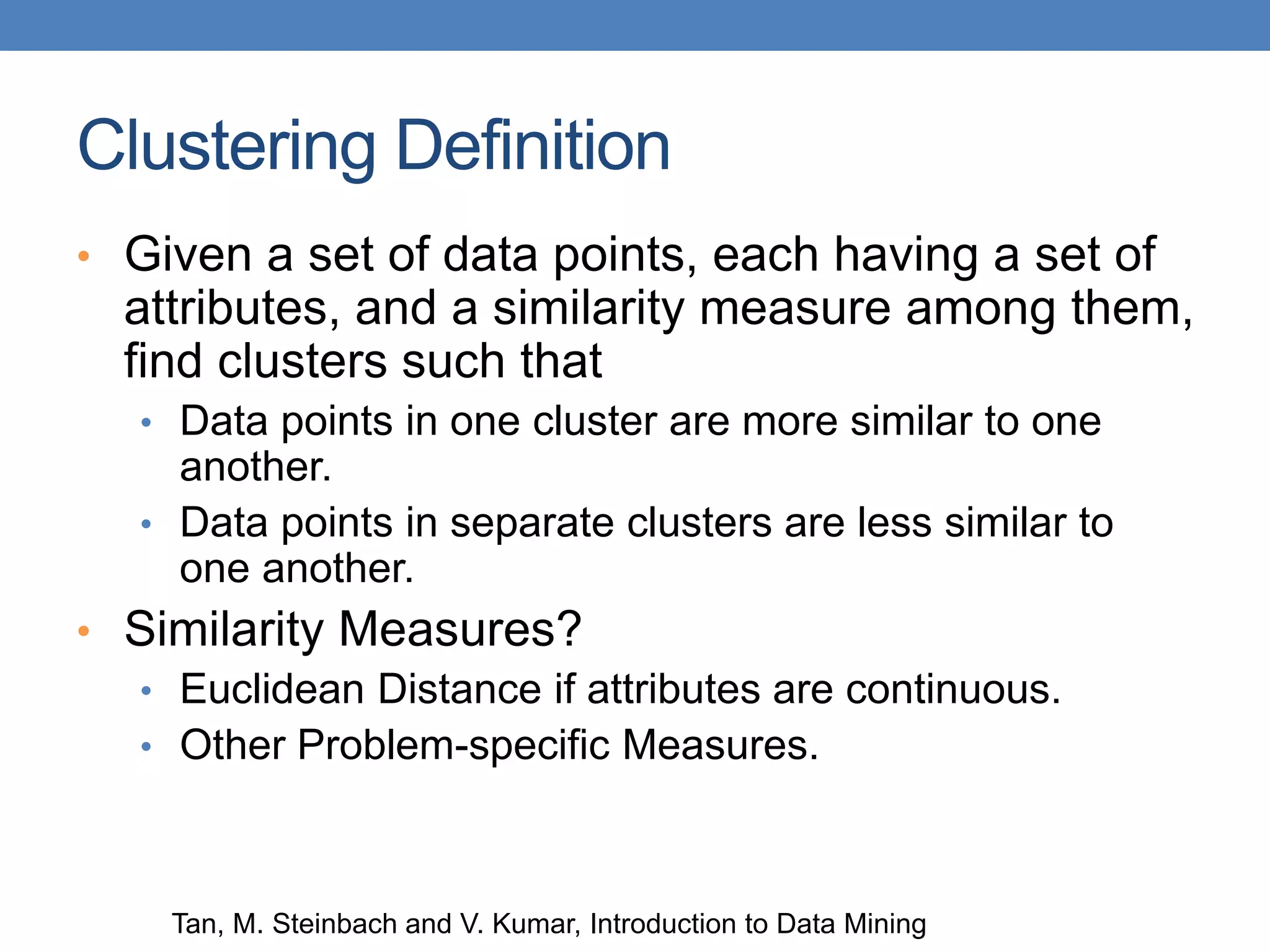 Clustering Definition
• Given a set of data points, each having a set of
attributes, and a similarity measure among them,
find clusters such that
• Data points in one cluster are more similar to one
another.
• Data points in separate clusters are less similar to
one another.
• Similarity Measures?
• Euclidean Distance if attributes are continuous.
• Other Problem-specific Measures.
Tan, M. Steinbach and V. Kumar, Introduction to Data Mining
 