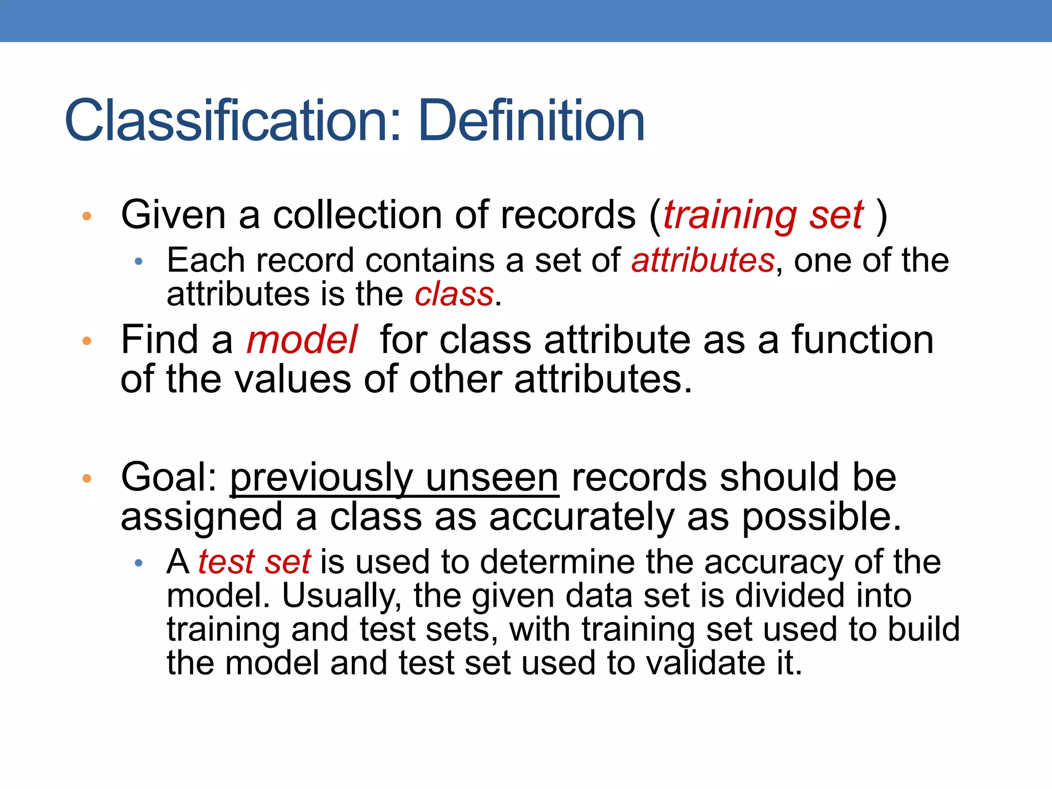 Classification: Definition
• Given a collection of records (training set )
• Each record contains a set of attributes, one of the
attributes is the class.
• Find a model for class attribute as a function
of the values of other attributes.
• Goal: previously unseen records should be
assigned a class as accurately as possible.
• A test set is used to determine the accuracy of the
model. Usually, the given data set is divided into
training and test sets, with training set used to build
the model and test set used to validate it.
 