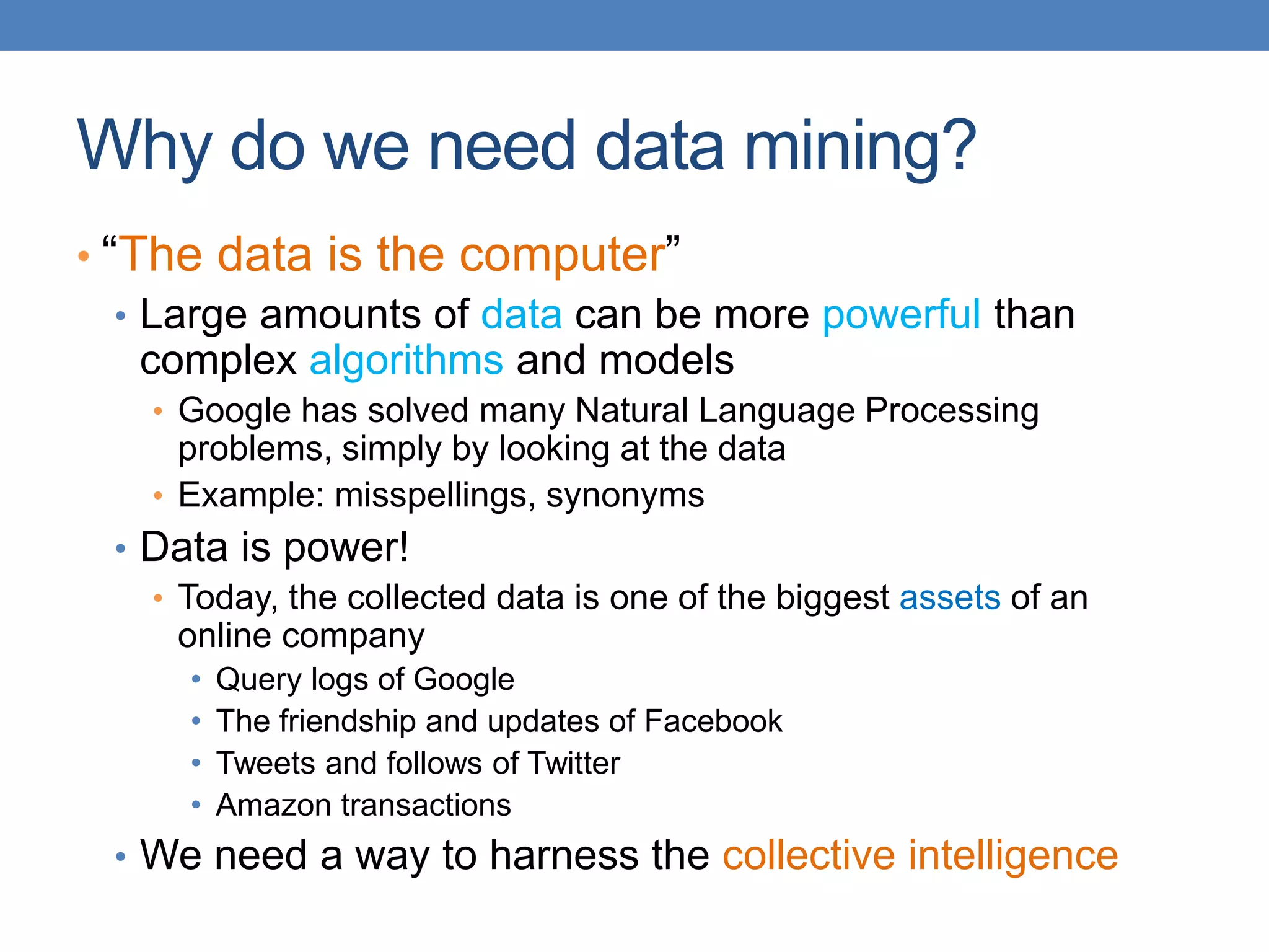 Why do we need data mining?
• “The data is the computer”
• Large amounts of data can be more powerful than
complex algorithms and models
• Google has solved many Natural Language Processing
problems, simply by looking at the data
• Example: misspellings, synonyms
• Data is power!
• Today, the collected data is one of the biggest assets of an
online company
• Query logs of Google
• The friendship and updates of Facebook
• Tweets and follows of Twitter
• Amazon transactions
• We need a way to harness the collective intelligence
 