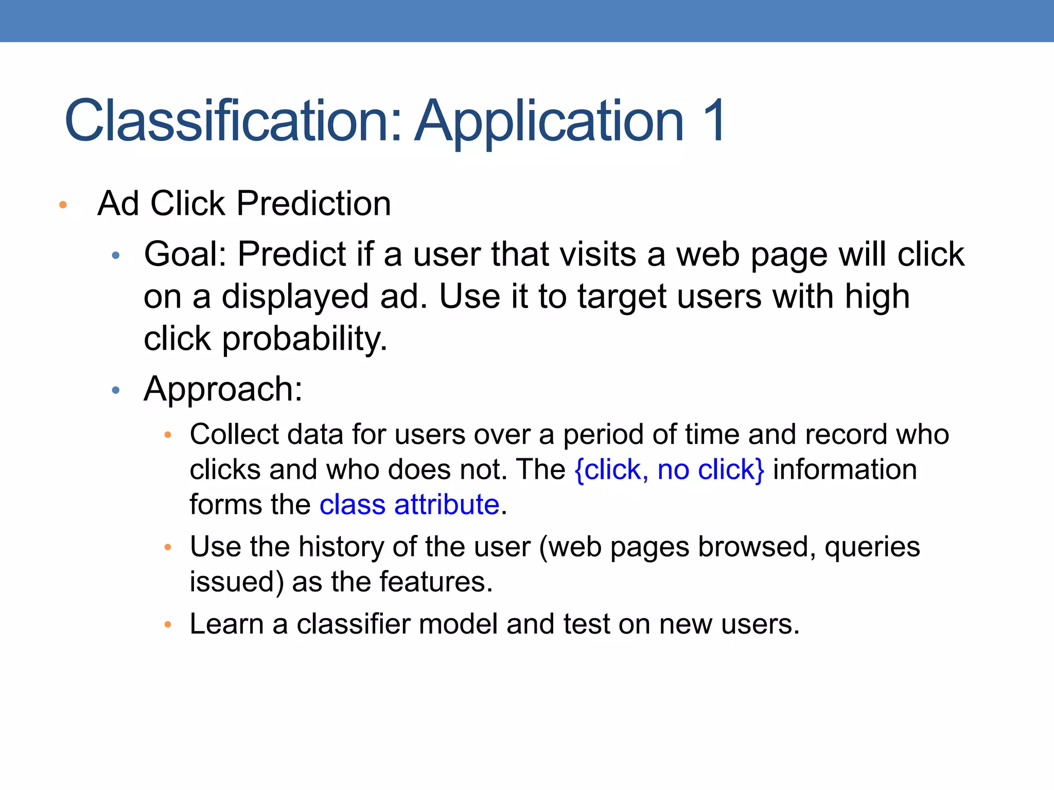 Classification: Application 1
• Ad Click Prediction
• Goal: Predict if a user that visits a web page will click
on a displayed ad. Use it to target users with high
click probability.
• Approach:
• Collect data for users over a period of time and record who
clicks and who does not. The {click, no click} information
forms the class attribute.
• Use the history of the user (web pages browsed, queries
issued) as the features.
• Learn a classifier model and test on new users.
 