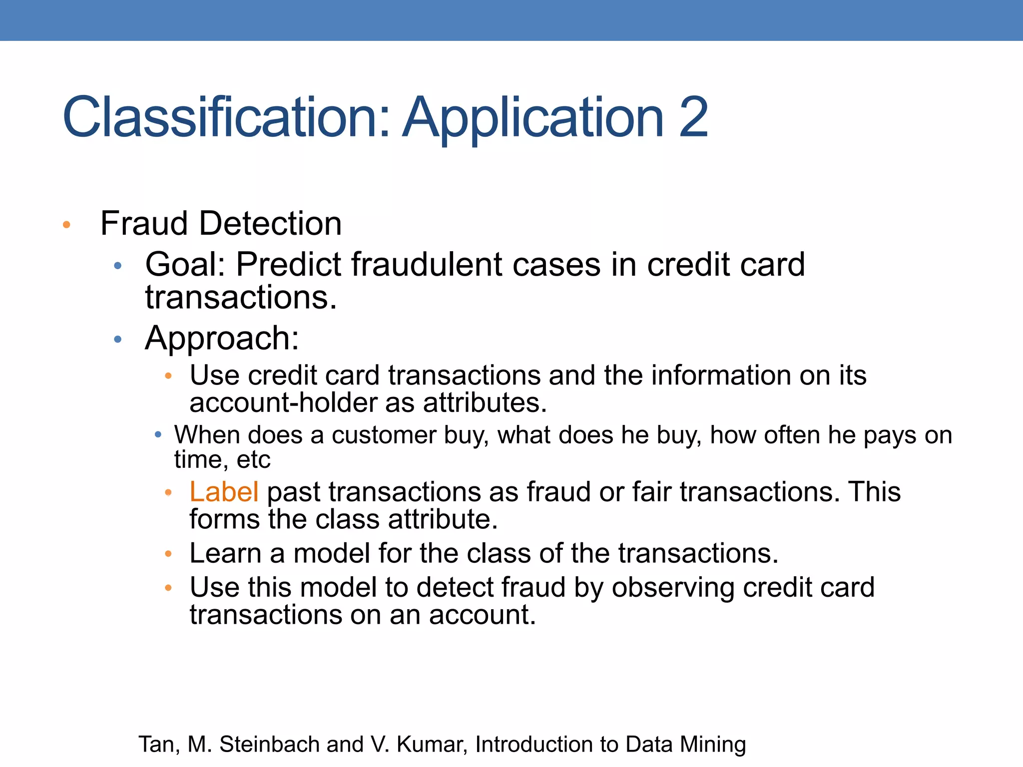 Classification: Application 2
• Fraud Detection
• Goal: Predict fraudulent cases in credit card
transactions.
• Approach:
• Use credit card transactions and the information on its
account-holder as attributes.
• When does a customer buy, what does he buy, how often he pays on
time, etc
• Label past transactions as fraud or fair transactions. This
forms the class attribute.
• Learn a model for the class of the transactions.
• Use this model to detect fraud by observing credit card
transactions on an account.
Tan, M. Steinbach and V. Kumar, Introduction to Data Mining
 